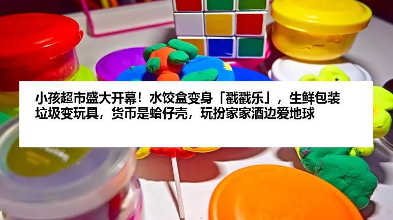 小孩超市盛大开幕！水饺盒变身「戳戳乐」，生鲜包装垃圾变玩具，货币是蛤仔壳，玩扮家家酒边爱地球