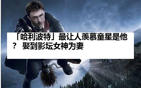 「哈利波特」最让人羡慕童星是他？ 娶到影坛女神为妻