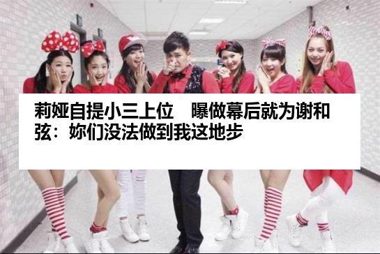 莉娅自提小三上位　曝做幕后就为谢和弦：妳们没法做到我这地步