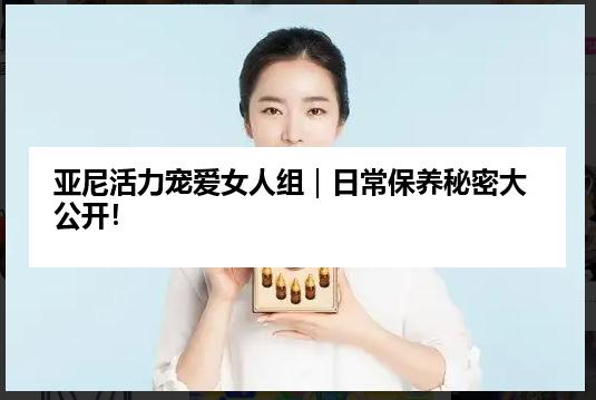 亚尼活力宠爱女人组｜日常保养秘密大公开！