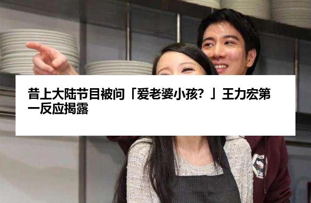 昔上大陆节目被问「爱老婆小孩？」王力宏第一反应揭露