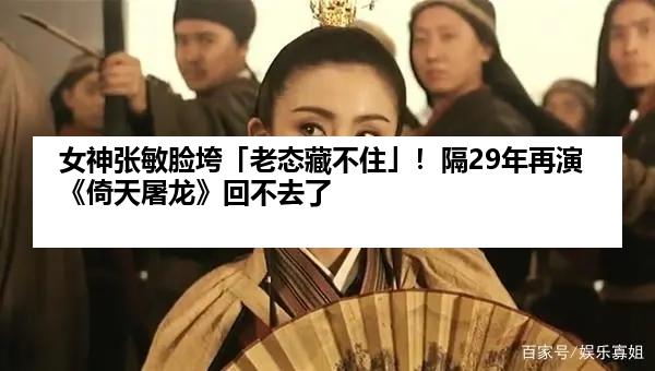 女神张敏脸垮「老态藏不住」！隔29年再演《倚天屠龙》回不去了