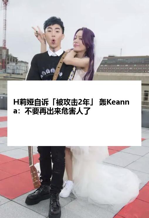 H莉娅自诉「被攻击2年」 轰Keanna：不要再出来危害人了