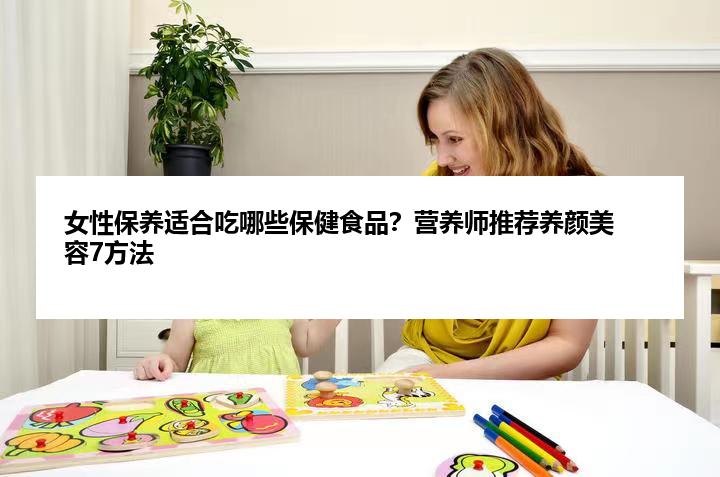 女性保养适合吃哪些保健食品？营养师推荐养颜美容7方法