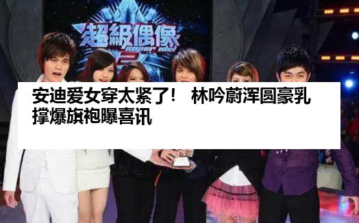 安迪爱女穿太紧了！ 林吟蔚浑圆豪乳撑爆旗袍曝喜讯