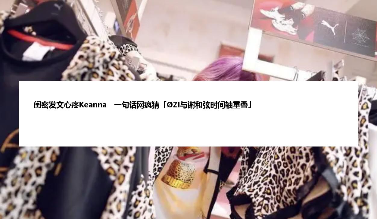 闺密发文心疼Keanna　一句话网疯猜「ØZI与谢和弦时间轴重叠」