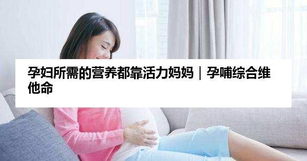 孕妇所需的营养都靠活力妈妈｜孕哺综合维他命