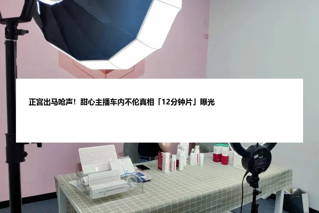 正宫出马呛声！甜心主播车内不伦真相「12分钟片」曝光