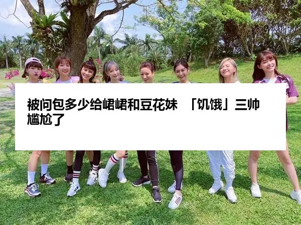 被问包多少给峮峮和豆花妹  「饥饿」三帅尴尬了