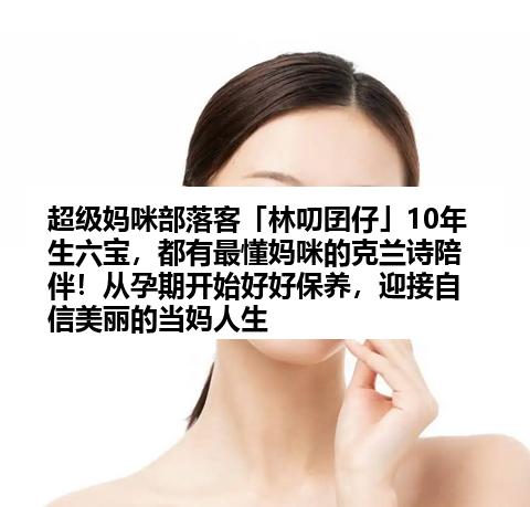 超级妈咪部落客「林叨囝仔」10年生六宝，都有最懂妈咪的克兰诗陪伴！从孕期开始好好保养，迎接自信美丽的当妈人生