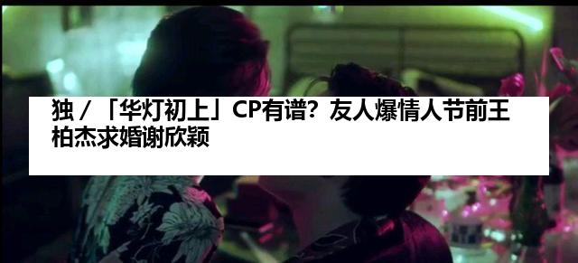 独／「华灯初上」CP有谱？友人爆情人节前王柏杰求婚谢欣颖