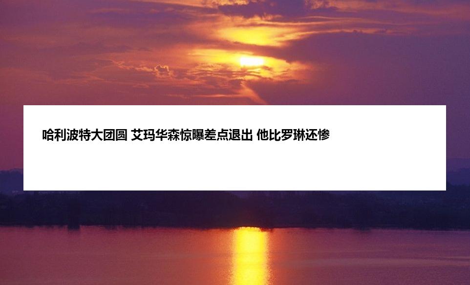 哈利波特大团圆 艾玛华森惊曝差点退出 他比罗琳还惨
