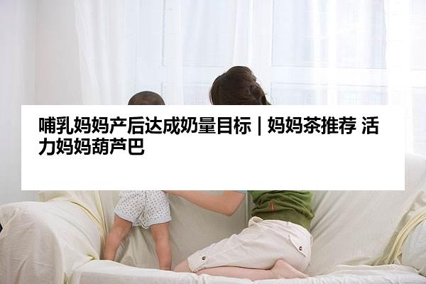 哺乳妈妈产后达成奶量目标 | 妈妈茶推荐 活力妈妈葫芦巴