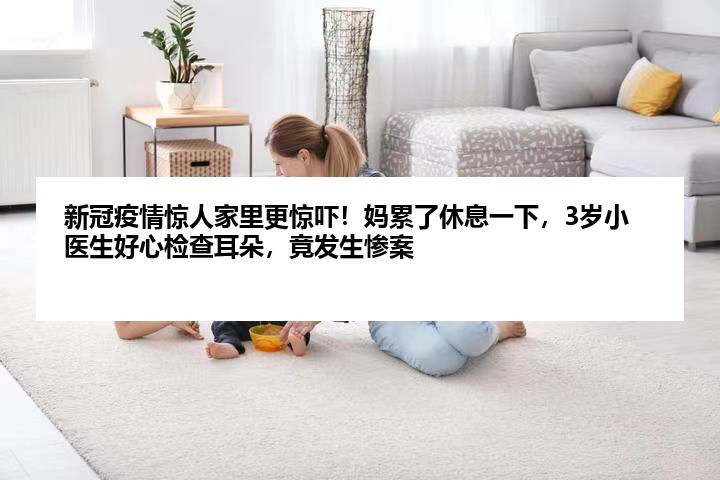 新冠疫情惊人家里更惊吓！妈累了休息一下，3岁小医生好心检查耳朵，竟发生惨案