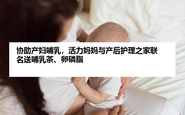 协助产妇哺乳，活力妈妈与产后护理之家联名送哺乳茶、卵磷脂