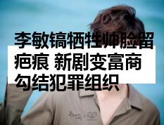 李敏镐牺牲帅脸留疤痕 新剧变富商勾结犯罪组织