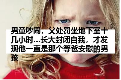 男童吵闹，父处罚坐地下室十几小时…长大封闭自我，才发现他一直是那个等爸安慰的男孩