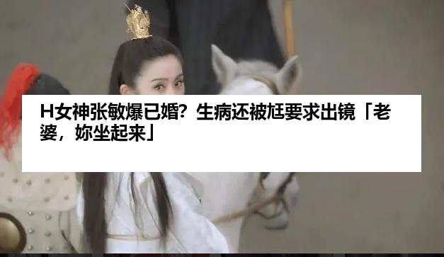 H女神张敏爆已婚？生病还被尪要求出镜「老婆，妳坐起来」