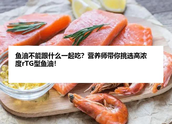 鱼油不能跟什么一起吃？营养师带你挑选高浓度rTG型鱼油！