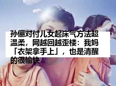 孙俪对付儿女起床气方法超温柔，网越回越歪楼：我妈「衣架拿手上」，也是清醒的很愉快