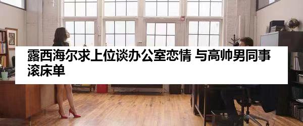露西海尔求上位谈办公室恋情 与高帅男同事滚床单