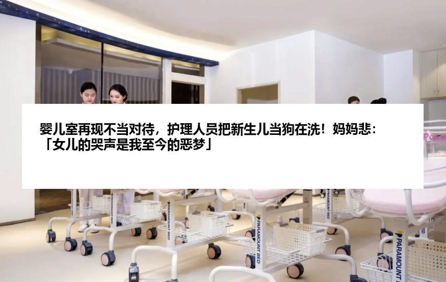 婴儿室再现不当对待，护理人员把新生儿当狗在洗！妈妈悲：「女儿的哭声是我至今的恶梦」