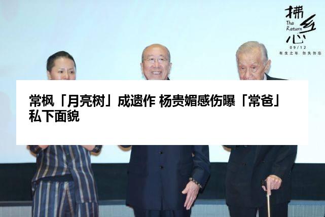 常枫「月亮树」成遗作 杨贵媚感伤曝「常爸」私下面貌