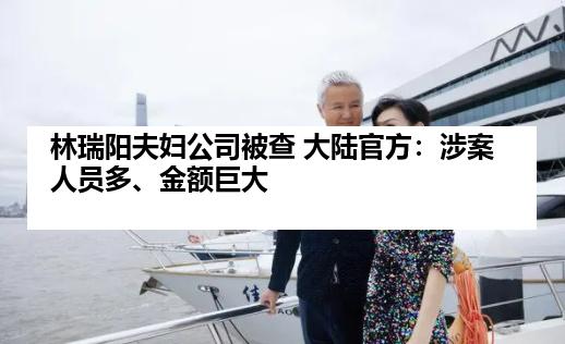 林瑞阳夫妇公司被查 大陆官方：涉案人员多、金额巨大