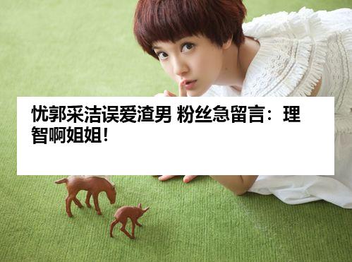 忧郭采洁误爱渣男 粉丝急留言：理智啊姐姐！